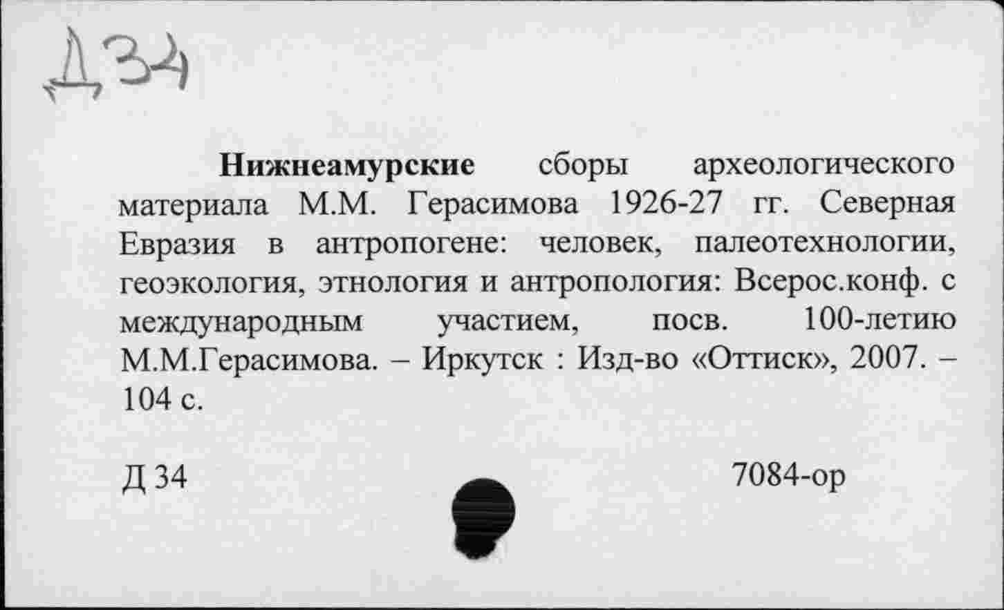 ﻿Д2Л
Нижнеамурские сборы археологического материала М.М. Герасимова 1926-27 гг. Северная Евразия в антропогене: человек, палеотехнологии, геоэкология, этнология и антропология: Всерос.конф. с международным участием, поев. 100-летию М.М.Герасимова. - Иркутск : Изд-во «Оттиск», 2007. -104 с.
Д 34
7084-ор